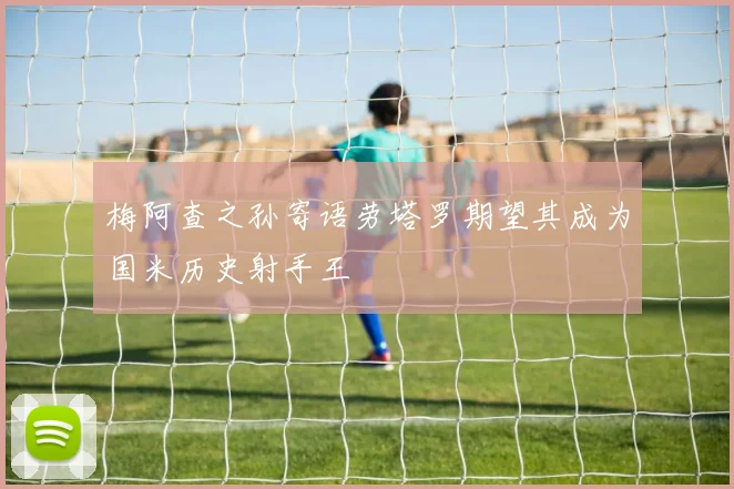 梅阿查之孙寄语劳塔罗期望其成为国米历史射手王