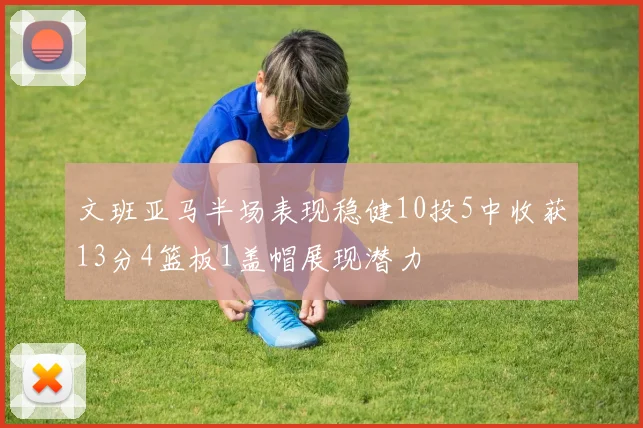 文班亚马半场表现稳健10投5中收获13分4篮板1盖帽展现潜力