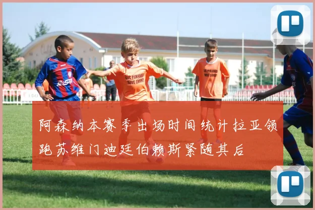 阿森纳本赛季出场时间统计拉亚领跑苏维门迪廷伯赖斯紧随其后