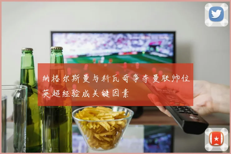纳格尔斯曼与科瓦奇争夺曼联帅位英超经验成关键因素