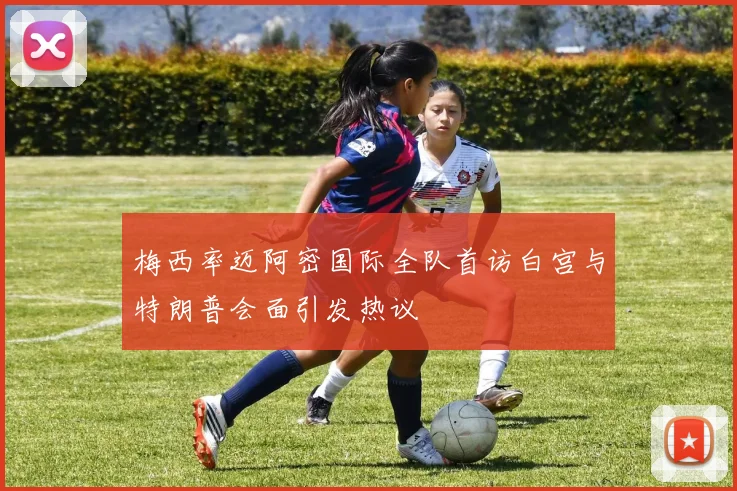 梅西率迈阿密国际全队首访白宫与特朗普会面引发热议
