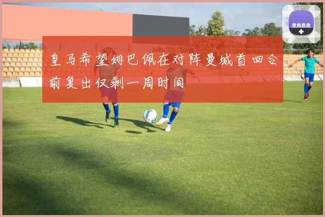 皇马希望姆巴佩在对阵曼城首回合前复出仅剩一周时间