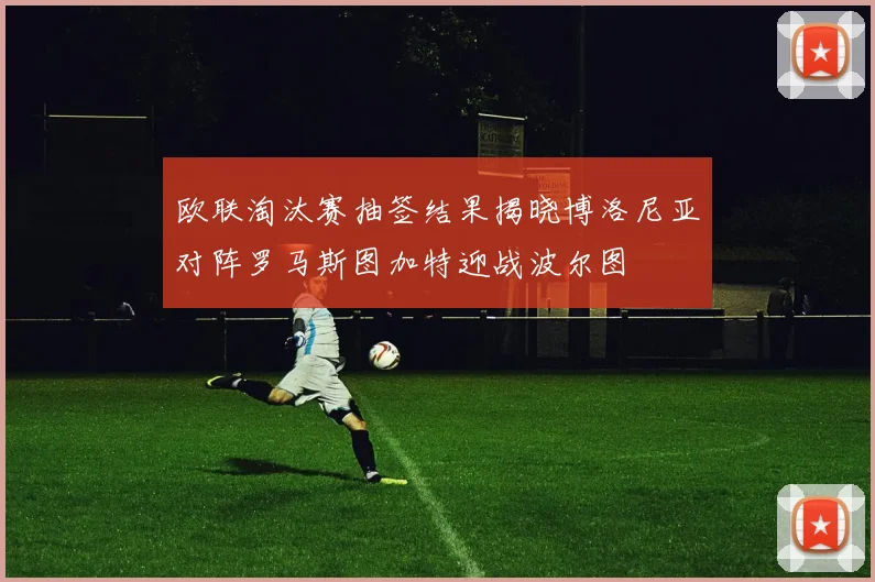欧联淘汰赛抽签结果揭晓博洛尼亚对阵罗马斯图加特迎战波尔图