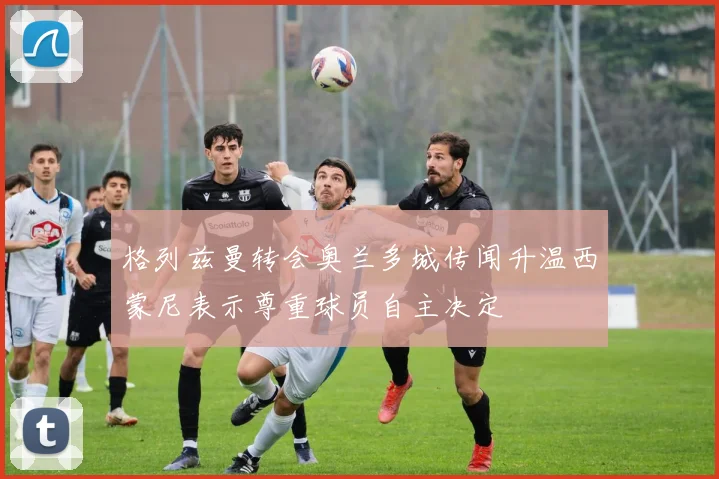 格列兹曼转会奥兰多城传闻升温西蒙尼表示尊重球员自主决定