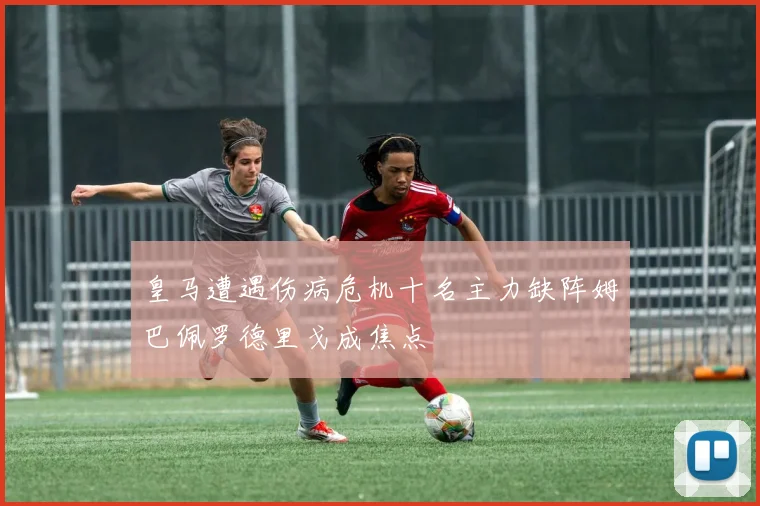 皇马遭遇伤病危机十名主力缺阵姆巴佩罗德里戈成焦点
