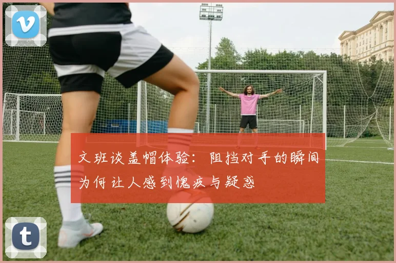 文班谈盖帽体验：阻挡对手的瞬间为何让人感到愧疚与疑惑