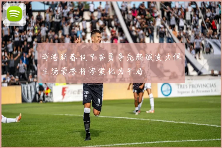 海港新春佳节奋勇争先颜骏凌力保主场荣誉将惨案化为平局