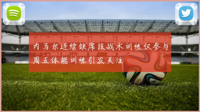 内马尔连续缺席技战术训练仅参与周五体能训练引发关注