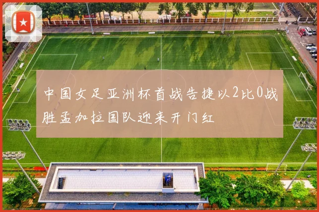 中国女足亚洲杯首战告捷以2比0战胜孟加拉国队迎来开门红