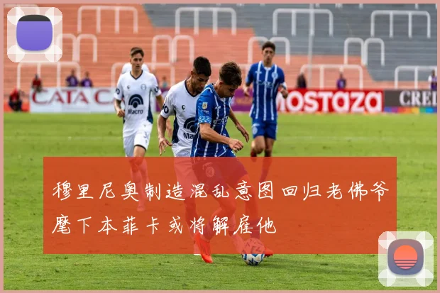 穆里尼奥制造混乱意图回归老佛爷麾下本菲卡或将解雇他