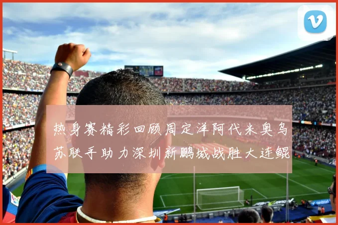 热身赛精彩回顾周定洋阿代米奥乌苏联手助力深圳新鹏城战胜大连鲲城