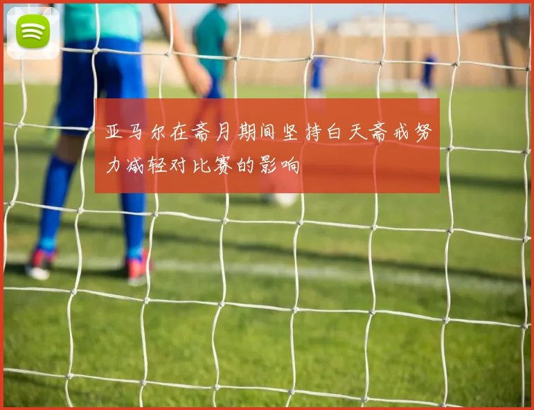 亚马尔在斋月期间坚持白天斋戒努力减轻对比赛的影响