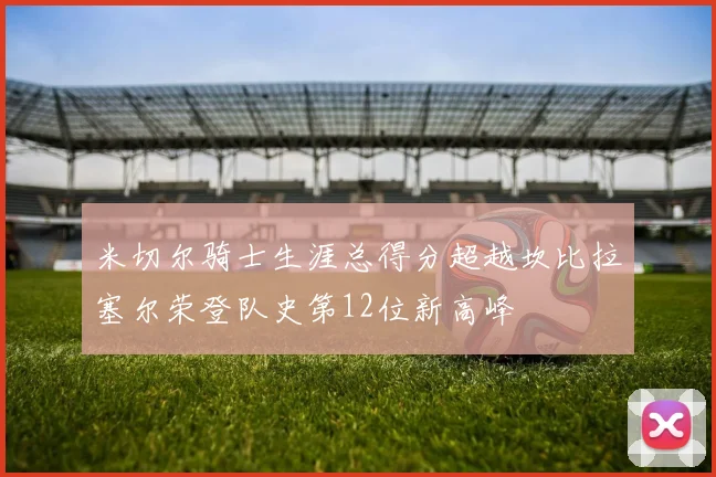 米切尔骑士生涯总得分超越坎比拉塞尔荣登队史第12位新高峰