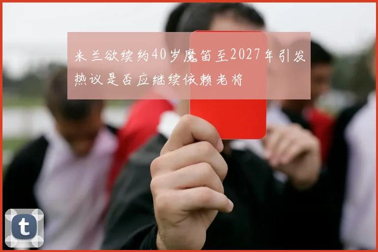 米兰欲续约40岁魔笛至2027年引发热议是否应继续依赖老将