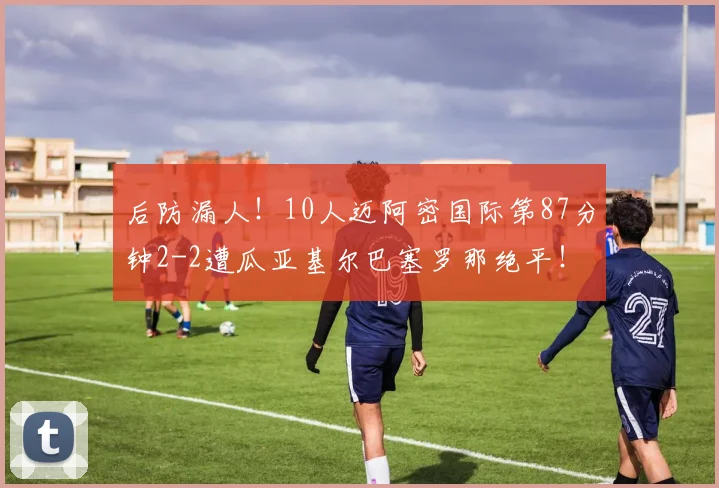 后防漏人！10人迈阿密国际第87分钟2-2遭瓜亚基尔巴塞罗那绝平！