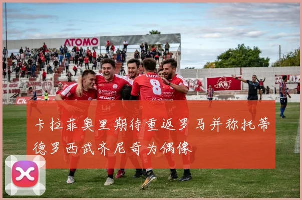 卡拉菲奥里期待重返罗马并称托蒂德罗西武齐尼奇为偶像