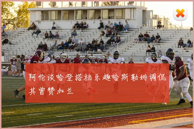 阿伦谈哈登搭档乐趣哈斯勒姆调侃其曾赞加兰